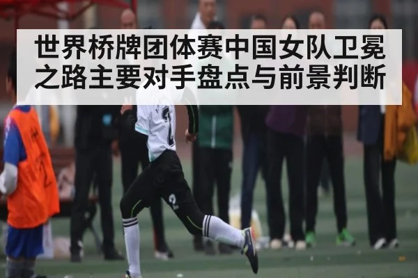 世界桥牌团体赛中国女队卫冕之路主要对手盘点与前景判断