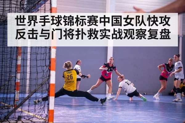 世界手球锦标赛中国女队快攻反击与门将扑救实战观察复盘
