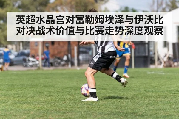 英超水晶宫对富勒姆埃泽与伊沃比对决战术价值与比赛走势深度观察