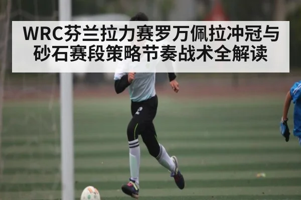 WRC芬兰拉力赛罗万佩拉冲冠与砂石赛段策略节奏战术全解读