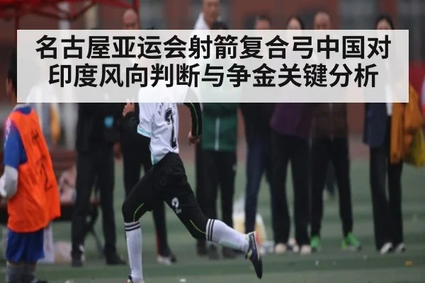 名古屋亚运会射箭复合弓中国对印度风向判断与争金关键分析