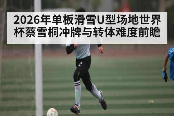 2026年单板滑雪U型场地世界杯蔡雪桐冲牌与转体难度前瞻