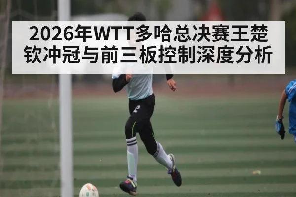 2026年WTT多哈总决赛王楚钦冲冠与前三板控制深度分析